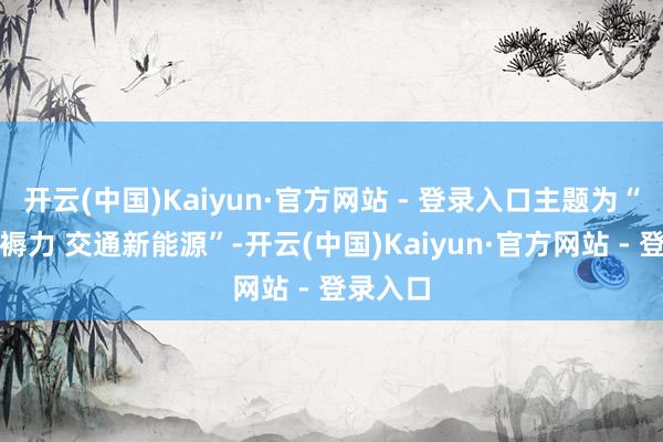 开云(中国)Kaiyun·官方网站 - 登录入口主题为“新质坐褥力 交通新能源”-开云(中国)Kaiyun·官方网站 - 登录入口