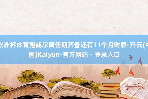 欧洲杯体育鲍威尔离任期齐备还有11个月时辰-开云(中国)Kaiyun·官方网站 - 登录入口