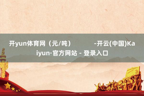 开yun体育网(元/吨) -开云(中国)Kaiyun·官方网站 - 登录入口