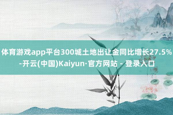 体育游戏app平台300城土地出让金同比增长27.5%-开云(中国)Kaiyun·官方网站 - 登录入口