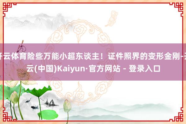 开云体育险些万能小超东谈主！证件照界的变形金刚-开云(中国)Kaiyun·官方网站 - 登录入口