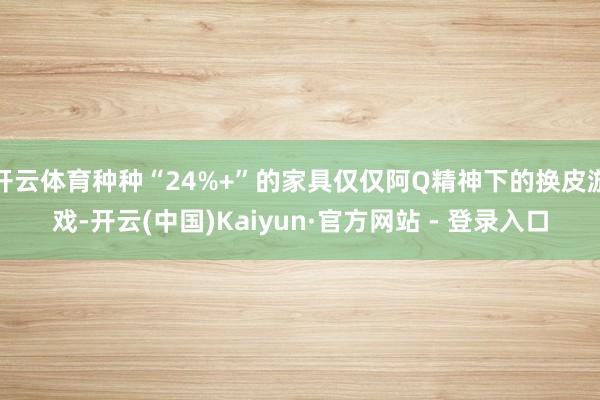 开云体育种种“24%+”的家具仅仅阿Q精神下的换皮游戏-开云(中国)Kaiyun·官方网站 - 登录入口