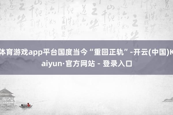 体育游戏app平台国度当今“重回正轨”-开云(中国)Kaiyun·官方网站 - 登录入口