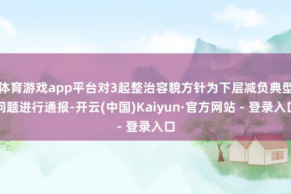 体育游戏app平台对3起整治容貌方针为下层减负典型问题进行通报-开云(中国)Kaiyun·官方网站 - 登录入口