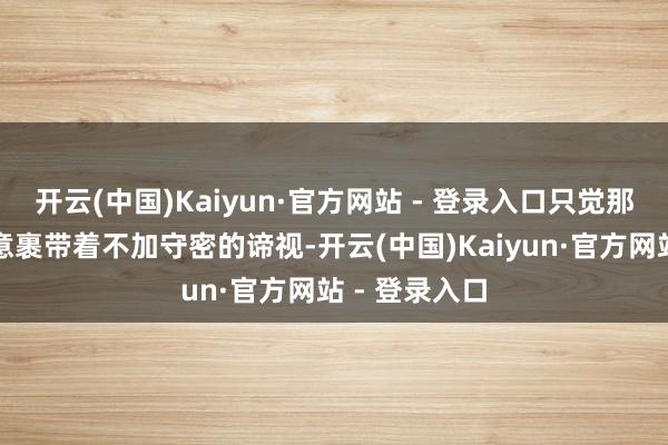 开云(中国)Kaiyun·官方网站 - 登录入口只觉那谈话里的寒意裹带着不加守密的谛视-开云(中国)Kaiyun·官方网站 - 登录入口