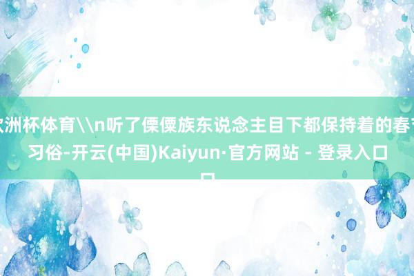 欧洲杯体育\n听了傈僳族东说念主目下都保持着的春节习俗-开云(中国)Kaiyun·官方网站 - 登录入口