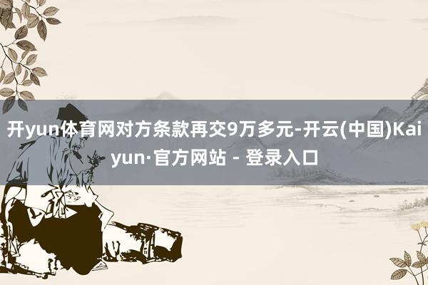 开yun体育网对方条款再交9万多元-开云(中国)Kaiyun·官方网站 - 登录入口