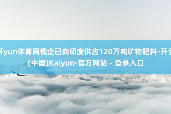 开yun体育网俄企已向印度供应120万吨矿物肥料-开云(中国)Kaiyun·官方网站 - 登录入口
