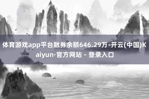 体育游戏app平台融券余额646.29万-开云(中国)Kaiyun·官方网站 - 登录入口