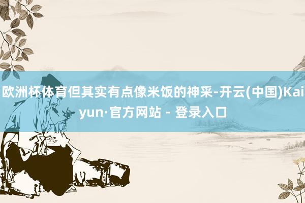 欧洲杯体育但其实有点像米饭的神采-开云(中国)Kaiyun·官方网站 - 登录入口