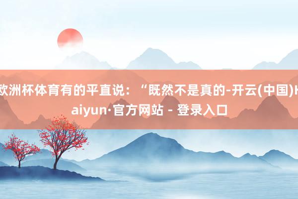 欧洲杯体育有的平直说：“既然不是真的-开云(中国)Kaiyun·官方网站 - 登录入口