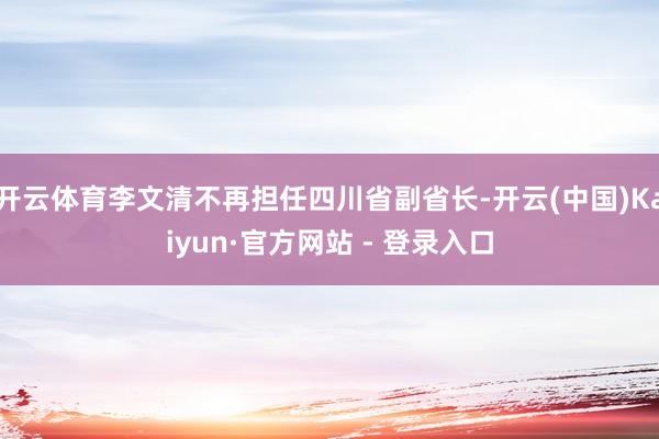 开云体育李文清不再担任四川省副省长-开云(中国)Kaiyun·官方网站 - 登录入口