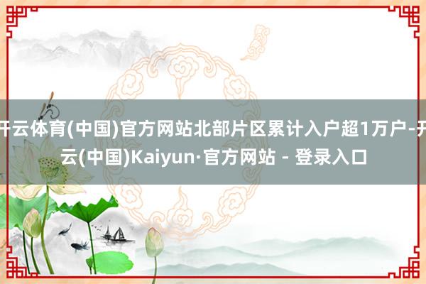 开云体育(中国)官方网站北部片区累计入户超1万户-开云(中国)Kaiyun·官方网站 - 登录入口