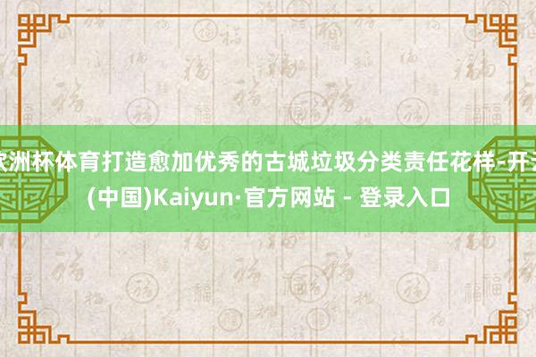 欧洲杯体育打造愈加优秀的古城垃圾分类责任花样-开云(中国)Kaiyun·官方网站 - 登录入口