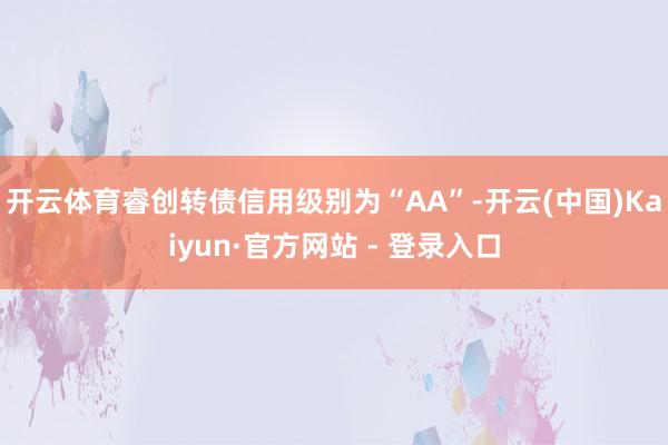 开云体育睿创转债信用级别为“AA”-开云(中国)Kaiyun·官方网站 - 登录入口