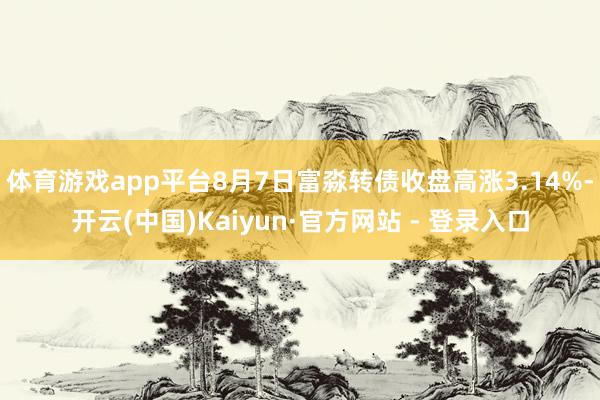 体育游戏app平台8月7日富淼转债收盘高涨3.14%-开云(中国)Kaiyun·官方网站 - 登录入口