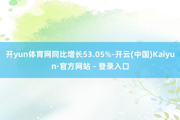 开yun体育网同比增长53.05%-开云(中国)Kaiyun·官方网站 - 登录入口