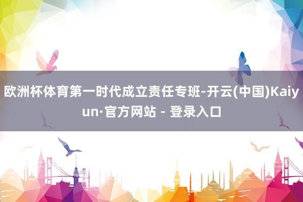 欧洲杯体育第一时代成立责任专班-开云(中国)Kaiyun·官方网站 - 登录入口