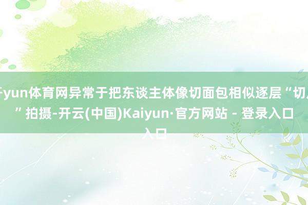 开yun体育网异常于把东谈主体像切面包相似逐层“切片”拍摄-开云(中国)Kaiyun·官方网站 - 登录入口