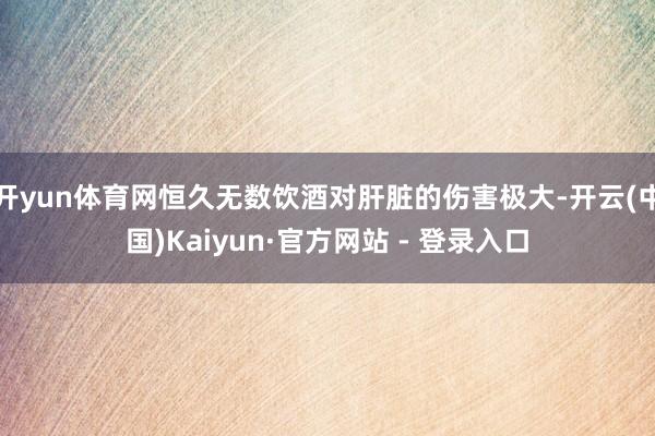 开yun体育网恒久无数饮酒对肝脏的伤害极大-开云(中国)Kaiyun·官方网站 - 登录入口