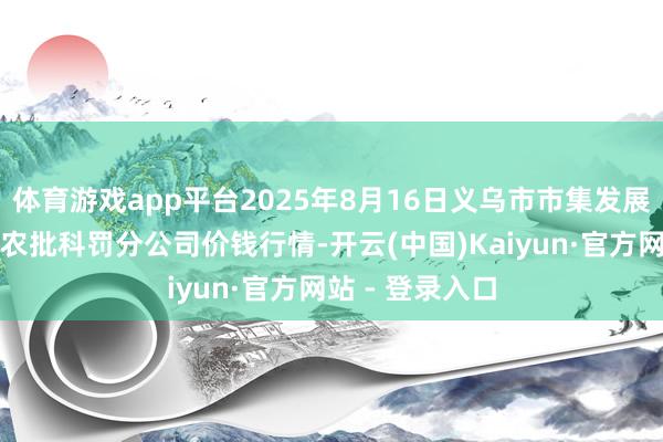 体育游戏app平台2025年8月16日义乌市市集发展集团有限公司农批科罚分公司价钱行情-开云(中国)Kaiyun·官方网站 - 登录入口