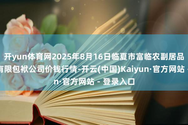 开yun体育网2025年8月16日临夏市富临农副居品批发市集有限包袱公司价钱行情-开云(中国)Kaiyun·官方网站 - 登录入口