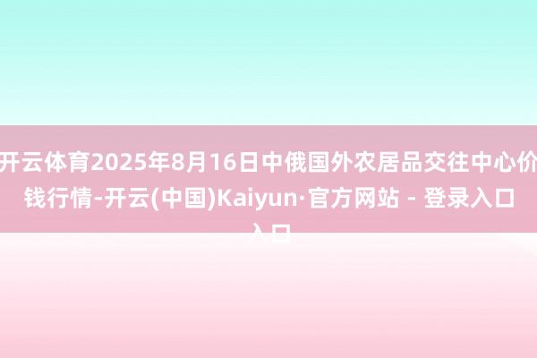 开云体育2025年8月16日中俄国外农居品交往中心价钱行情-开云(中国)Kaiyun·官方网站 - 登录入口