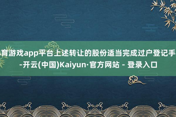 体育游戏app平台上述转让的股份适当完成过户登记手续-开云(中国)Kaiyun·官方网站 - 登录入口