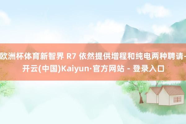 欧洲杯体育新智界 R7 依然提供增程和纯电两种聘请-开云(中国)Kaiyun·官方网站 - 登录入口