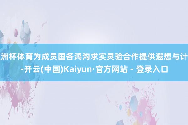 欧洲杯体育为成员国各鸿沟求实灵验合作提供遐想与计算-开云(中国)Kaiyun·官方网站 - 登录入口
