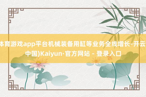 体育游戏app平台机械装备用缸等业务全线增长-开云(中国)Kaiyun·官方网站 - 登录入口
