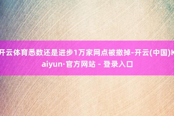 开云体育悉数还是进步1万家网点被撤掉-开云(中国)Kaiyun·官方网站 - 登录入口