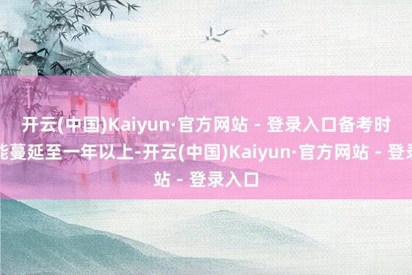 开云(中国)Kaiyun·官方网站 - 登录入口备考时辰可能蔓延至一年以上-开云(中国)Kaiyun·官方网站 - 登录入口