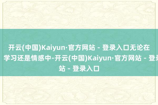 开云(中国)Kaiyun·官方网站 - 登录入口无论在职责、学习还是情感中-开云(中国)Kaiyun·官方网站 - 登录入口
