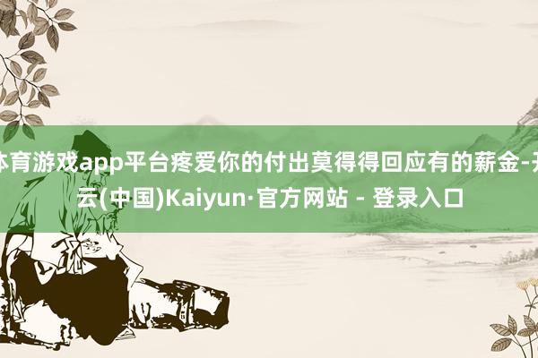 体育游戏app平台疼爱你的付出莫得得回应有的薪金-开云(中国)Kaiyun·官方网站 - 登录入口