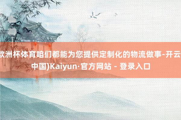 欧洲杯体育咱们都能为您提供定制化的物流做事-开云(中国)Kaiyun·官方网站 - 登录入口