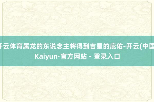 开云体育属龙的东说念主将得到吉星的庇佑-开云(中国)Kaiyun·官方网站 - 登录入口