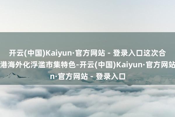 开云(中国)Kaiyun·官方网站 - 登录入口这次合作将连合香港海外化浮滥市集特色-开云(中国)Kaiyun·官方网站 - 登录入口
