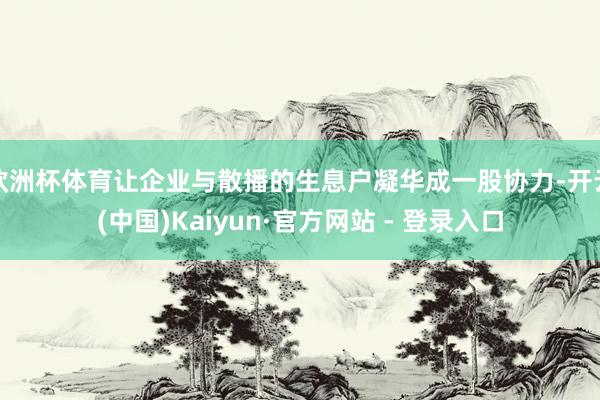 欧洲杯体育让企业与散播的生息户凝华成一股协力-开云(中国)Kaiyun·官方网站 - 登录入口