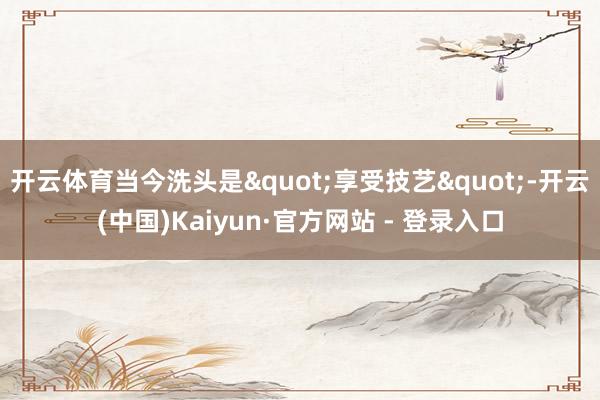 开云体育当今洗头是"享受技艺"-开云(中国)Kaiyun·官方网站 - 登录入口