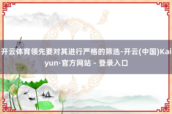 开云体育领先要对其进行严格的筛选-开云(中国)Kaiyun·官方网站 - 登录入口