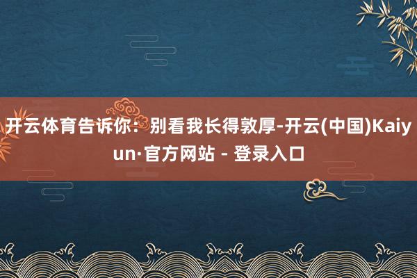 开云体育告诉你：别看我长得敦厚-开云(中国)Kaiyun·官方网站 - 登录入口