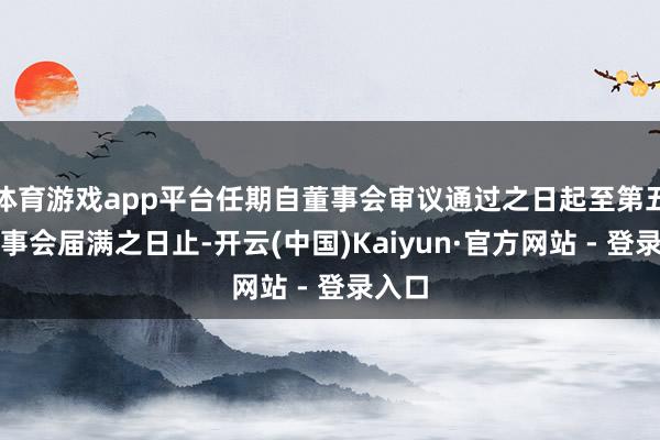 体育游戏app平台任期自董事会审议通过之日起至第五届董事会届满之日止-开云(中国)Kaiyun·官方网站 - 登录入口