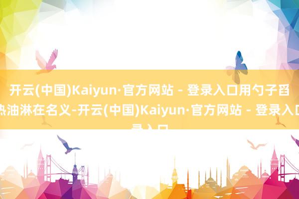 开云(中国)Kaiyun·官方网站 - 登录入口用勺子舀热油淋在名义-开云(中国)Kaiyun·官方网站 - 登录入口