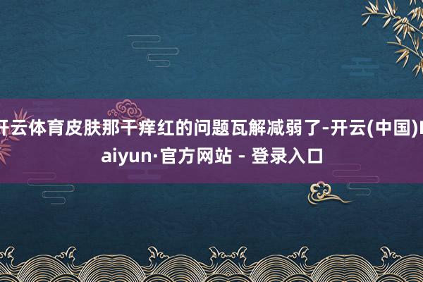开云体育皮肤那干痒红的问题瓦解减弱了-开云(中国)Kaiyun·官方网站 - 登录入口