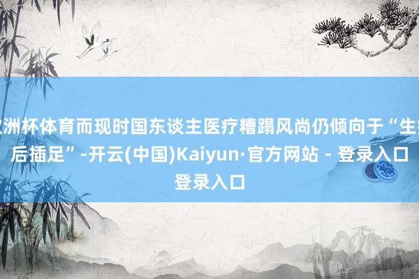 欧洲杯体育而现时国东谈主医疗糟蹋风尚仍倾向于“生病后插足”-开云(中国)Kaiyun·官方网站 - 登录入口