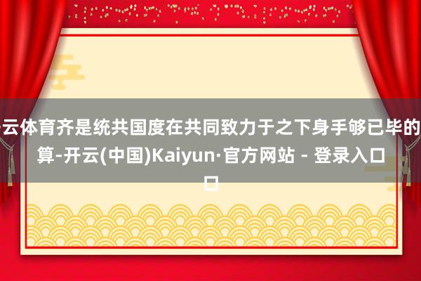 开云体育齐是统共国度在共同致力于之下身手够已毕的计算-开云(中国)Kaiyun·官方网站 - 登录入口