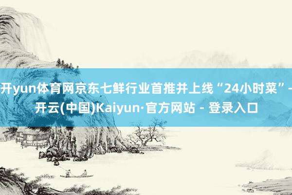开yun体育网京东七鲜行业首推并上线“24小时菜”-开云(中国)Kaiyun·官方网站 - 登录入口
