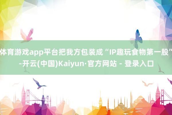 体育游戏app平台把我方包装成“IP趣玩食物第一股”-开云(中国)Kaiyun·官方网站 - 登录入口
