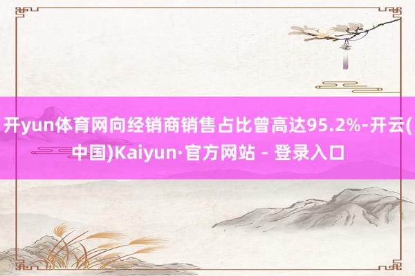 开yun体育网向经销商销售占比曾高达95.2%-开云(中国)Kaiyun·官方网站 - 登录入口
